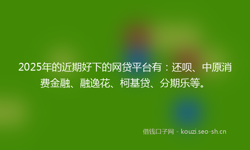 2025年的近期好下的网贷平台有：还呗、中原消费金融、融逸花、柯基贷、分期乐等。