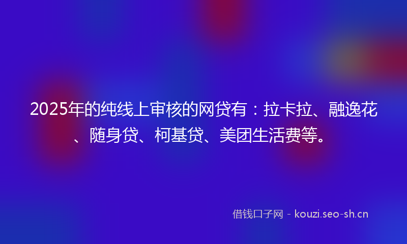 2025年的纯线上审核的网贷有：拉卡拉、融逸花、随身贷、柯基贷、美团生活费等。