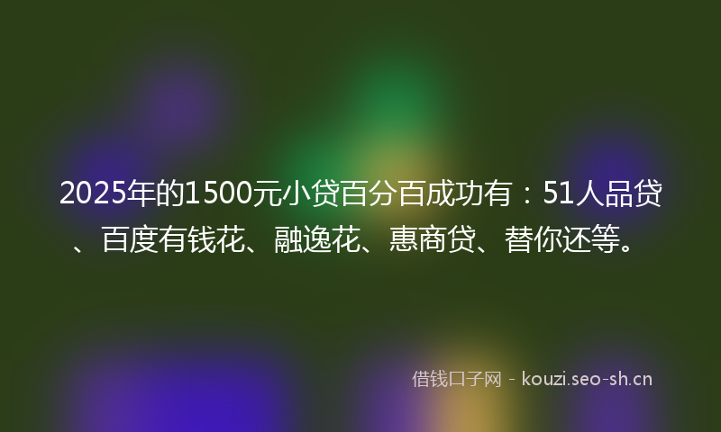 2025年的1500元小贷百分百成功有：51人品贷、百度有钱花、融逸花、惠商贷、替你还等。