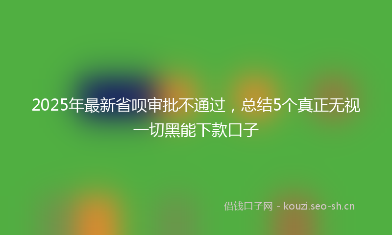 2025年最新省呗审批不通过，总结5个真正无视一切黑能下款口子