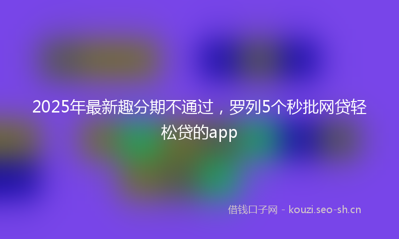 2025年最新趣分期不通过，罗列5个秒批网贷轻松贷的app