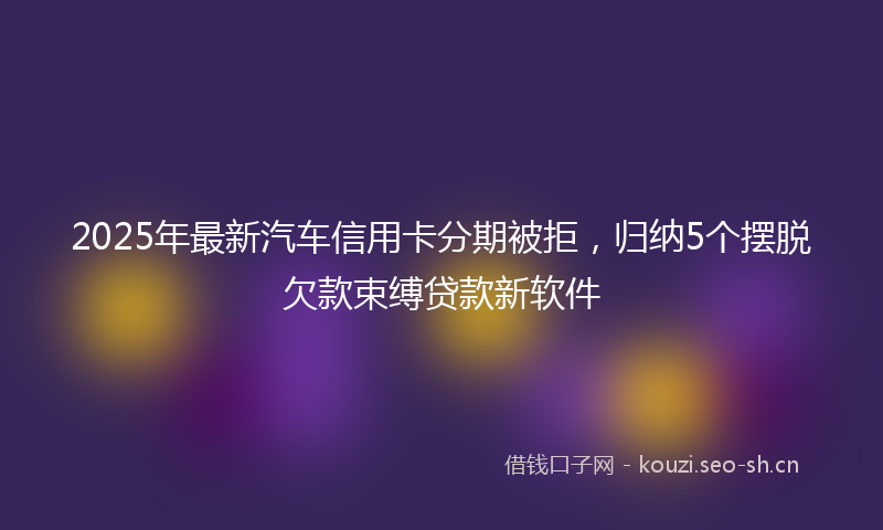 2025年最新汽车信用卡分期被拒，归纳5个摆脱欠款束缚贷款新软件