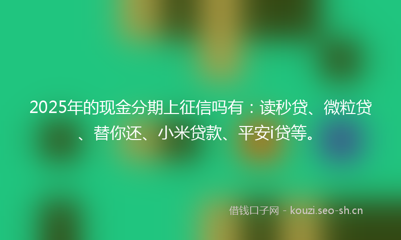 2025年的现金分期上征信吗有：读秒贷、微粒贷、替你还、小米贷款、平安i贷等。