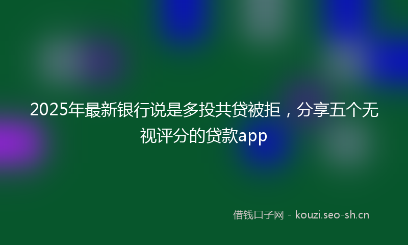 2025年最新银行说是多投共贷被拒，分享五个无视评分的贷款app