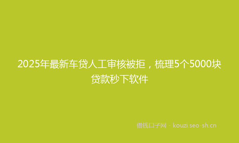 2025年最新车贷人工审核被拒，梳理5个5000块贷款秒下软件