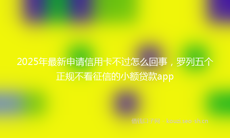 2025年最新申请信用卡不过怎么回事，罗列五个正规不看征信的小额贷款app