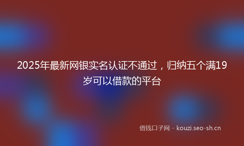 2025年最新网银实名认证不通过，归纳五个满19岁可以借款的平台