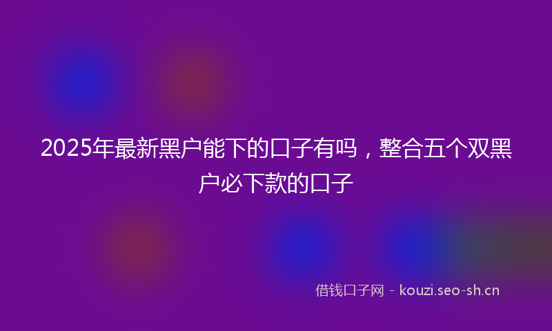 2025年最新黑户能下的口子有吗，整合五个双黑户必下款的口子