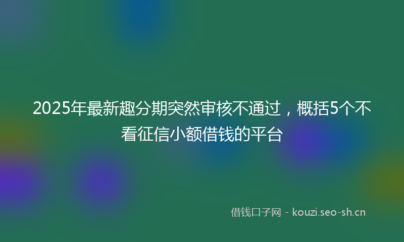 2025年最新趣分期突然审核不通过，概括5个不看征信小额借钱的平台