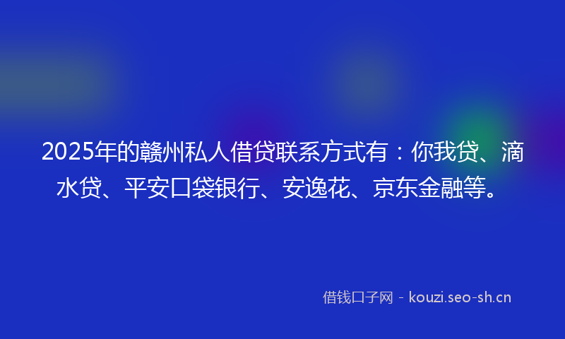 2025年的赣州私人借贷联系方式有：你我贷、滴水贷、平安口袋银行、安逸花、京东金融等。