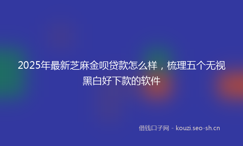 2025年最新芝麻金呗贷款怎么样，梳理五个无视黑白好下款的软件