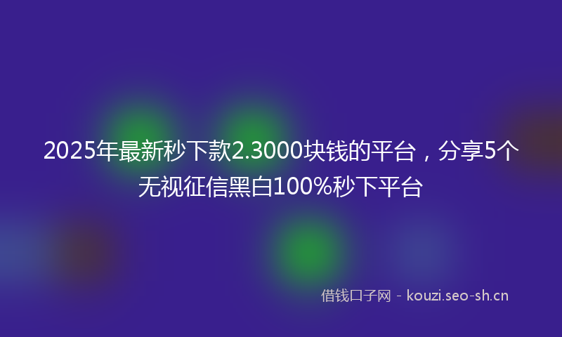 2025年最新秒下款2.3000块钱的平台，分享5个无视征信黑白100%秒下平台