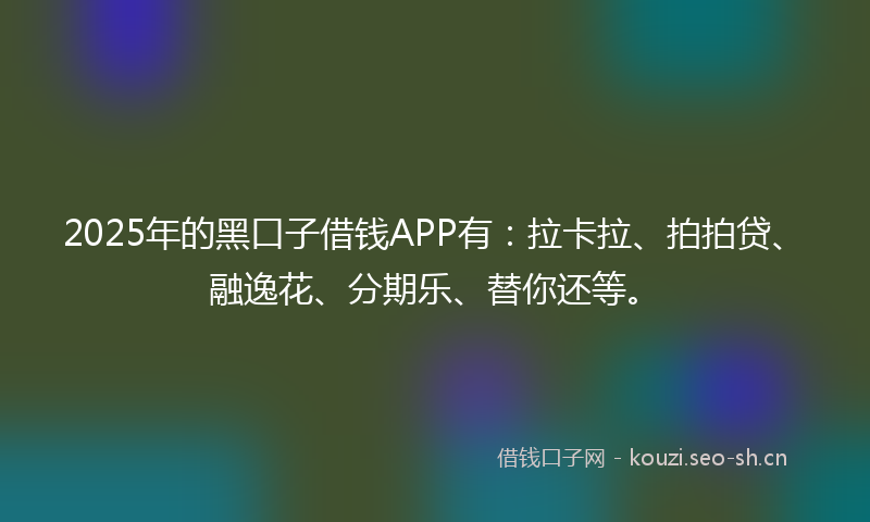 2025年的黑口子借钱APP有：拉卡拉、拍拍贷、融逸花、分期乐、替你还等。