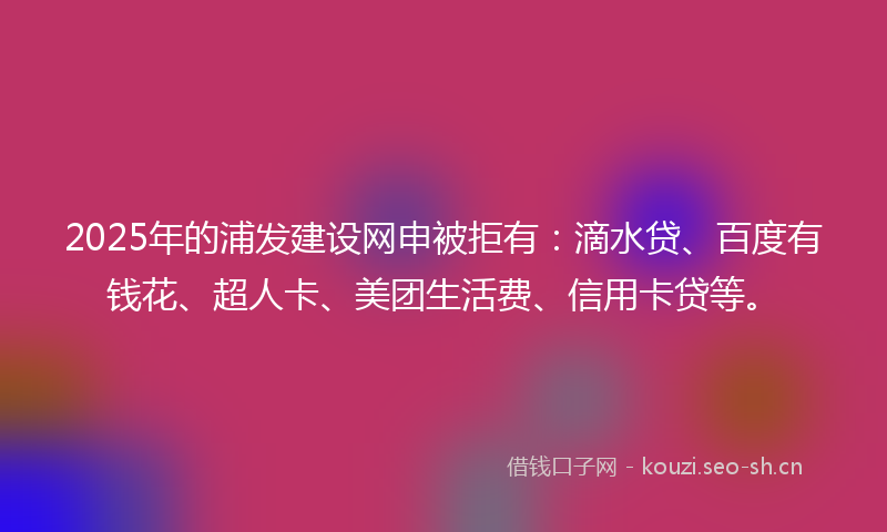 2025年的浦发建设网申被拒有：滴水贷、百度有钱花、超人卡、美团生活费、信用卡贷等。