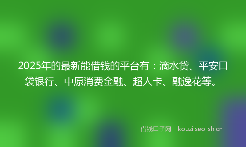 2025年的最新能借钱的平台有：滴水贷、平安口袋银行、中原消费金融、超人卡、融逸花等。