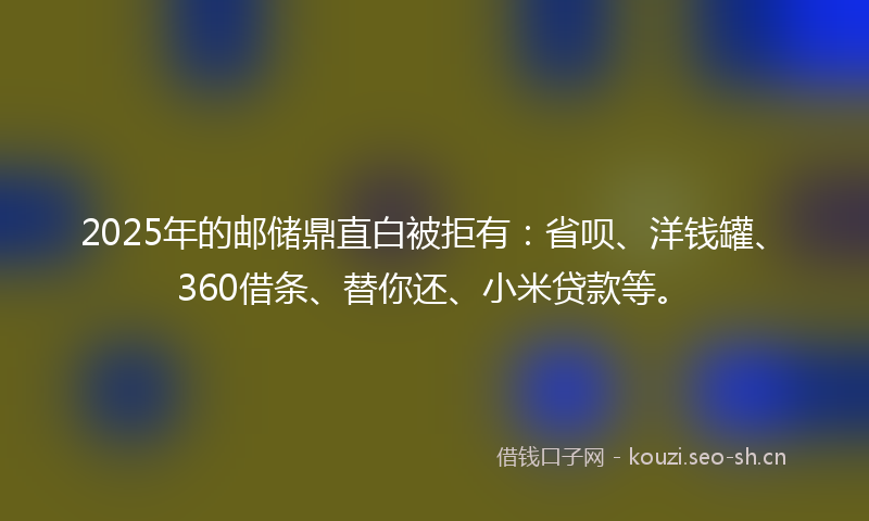 2025年的邮储鼎直白被拒有：省呗、洋钱罐、360借条、替你还、小米贷款等。