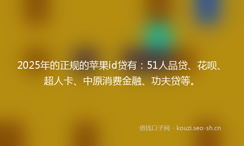 2025年的正规的苹果id贷有：51人品贷、花呗、超人卡、中原消费金融、功夫贷等。
