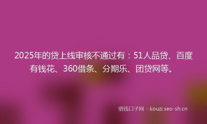2025年的贷上线审核不通过有：51人品贷、百度有钱花、360借条、分期乐、团贷网等。