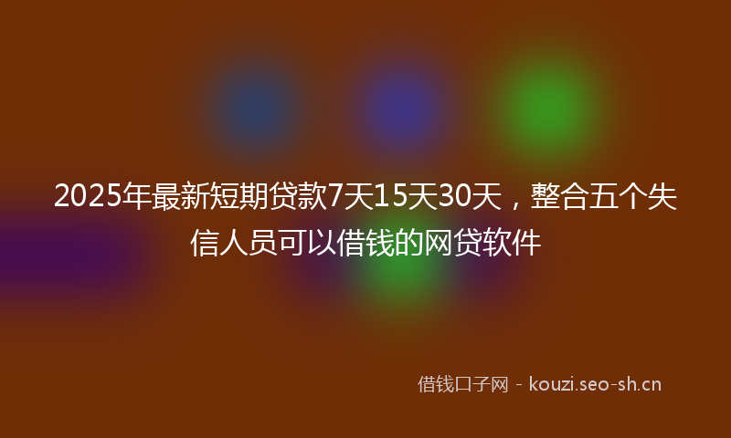 2025年最新短期贷款7天15天30天，整合五个失信人员可以借钱的网贷软件