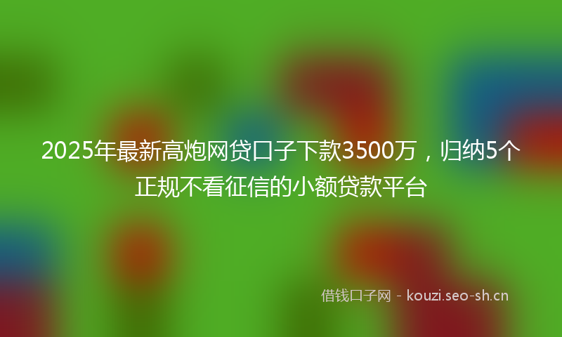 2025年最新高炮网贷口子下款3500万，归纳5个正规不看征信的小额贷款平台