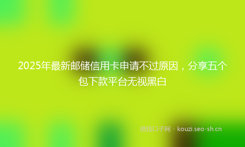 2025年最新邮储信用卡申请不过原因，分享五个包下款平台无视黑白