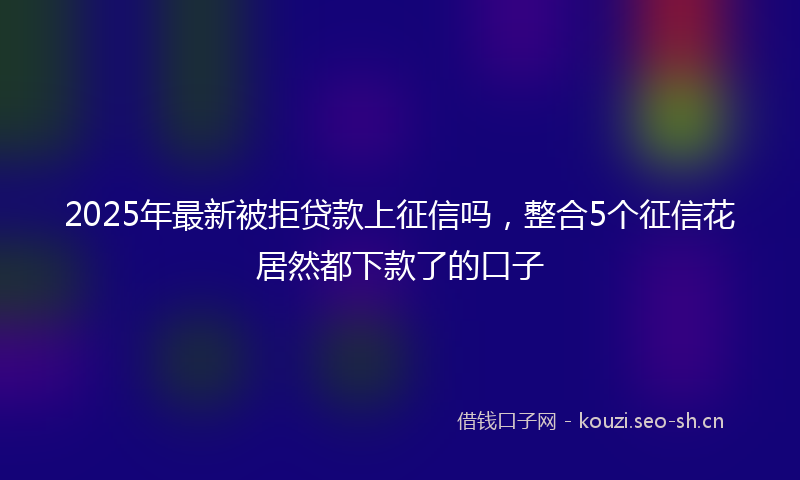 2025年最新被拒贷款上征信吗，整合5个征信花居然都下款了的口子