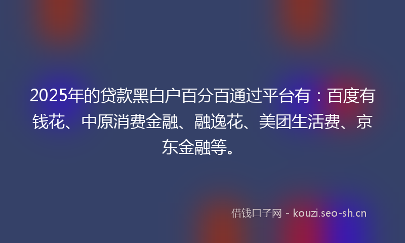 2025年的贷款黑白户百分百通过平台有：百度有钱花、中原消费金融、融逸花、美团生活费、京东金融等。