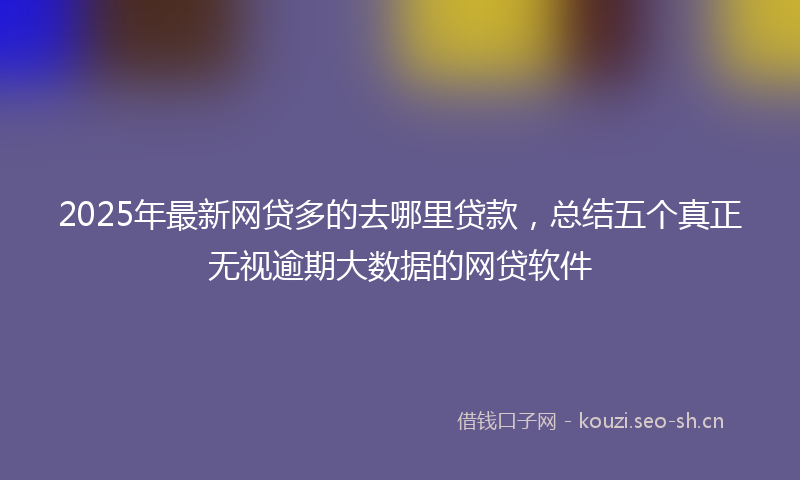 2025年最新网贷多的去哪里贷款，总结五个真正无视逾期大数据的网贷软件