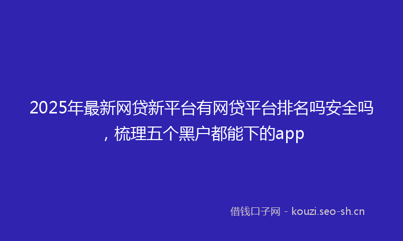 2025年最新网贷新平台有网贷平台排名吗安全吗，梳理五个黑户都能下的app