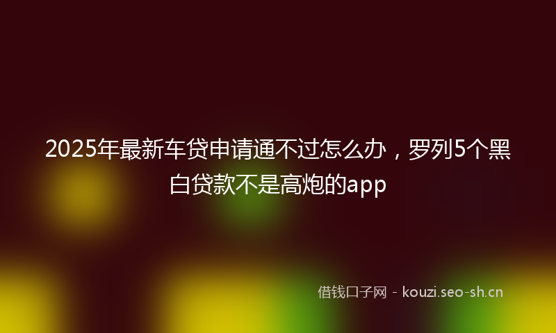 2025年最新车贷申请通不过怎么办，罗列5个黑白贷款不是高炮的app