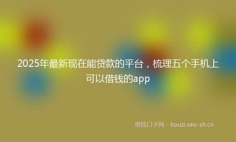 2025年最新现在能贷款的平台，梳理五个手机上可以借钱的app