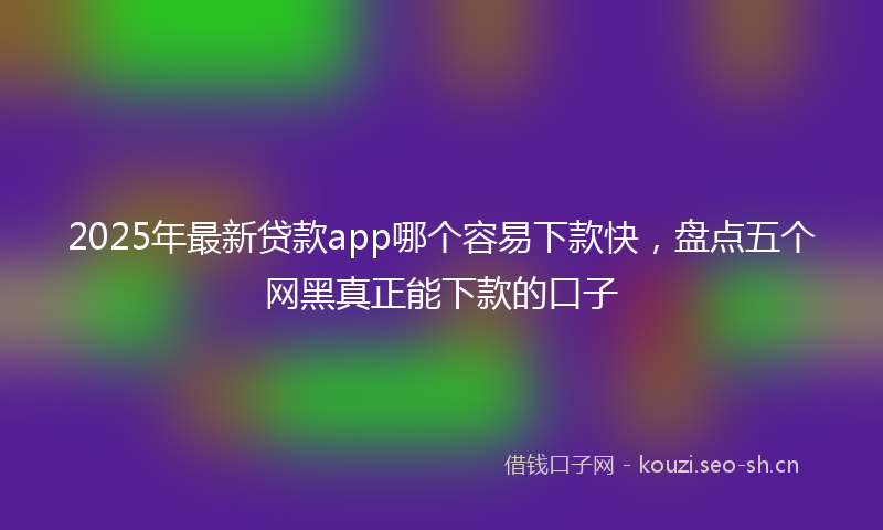 2025年最新贷款app哪个容易下款快，盘点五个网黑真正能下款的口子