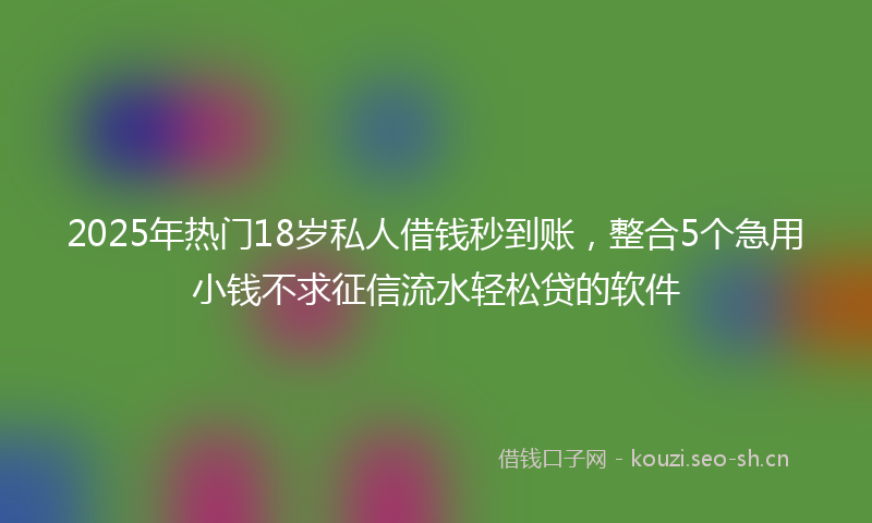 2025年热门18岁私人借钱秒到账，整合5个急用小钱不求征信流水轻松贷的软件