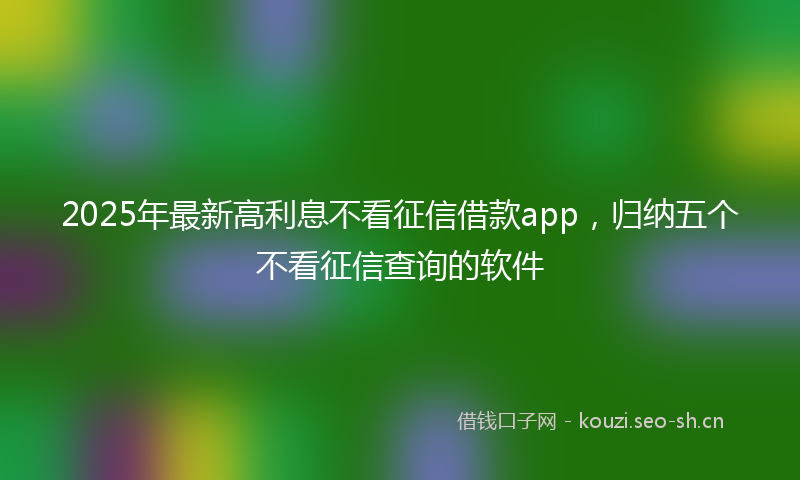 2025年最新高利息不看征信借款app，归纳五个不看征信查询的软件