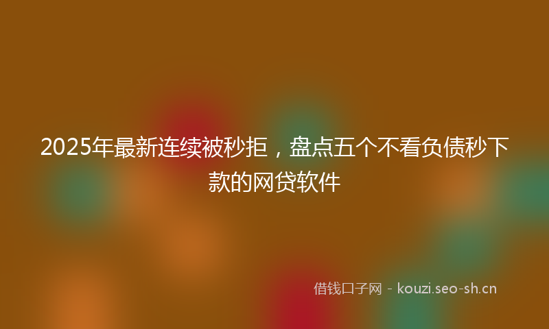 2025年最新连续被秒拒，盘点五个不看负债秒下款的网贷软件
