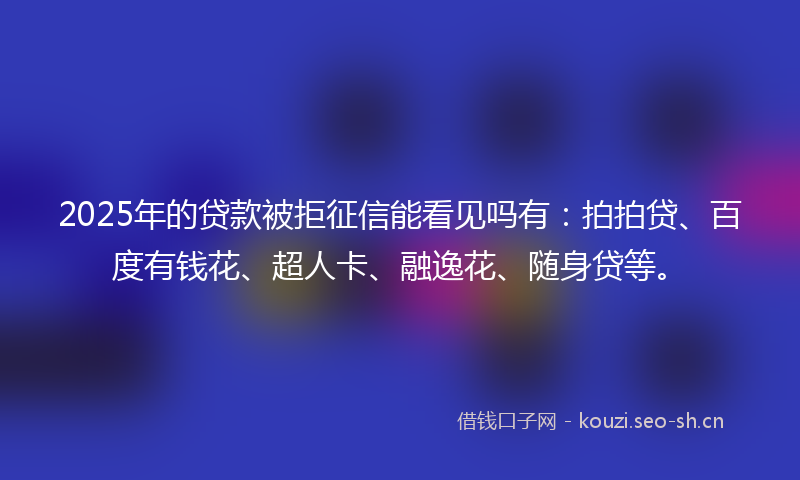 2025年的贷款被拒征信能看见吗有：拍拍贷、百度有钱花、超人卡、融逸花、随身贷等。