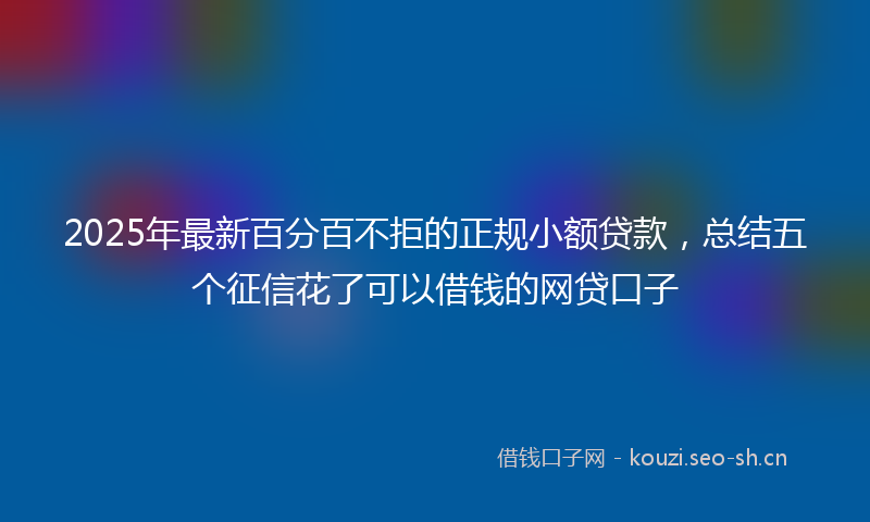 2025年最新百分百不拒的正规小额贷款，总结五个征信花了可以借钱的网贷口子