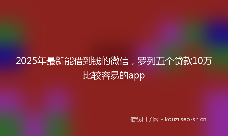 2025年最新能借到钱的微信，罗列五个贷款10万比较容易的app