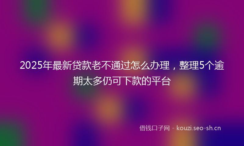 2025年最新贷款老不通过怎么办理，整理5个逾期太多仍可下款的平台