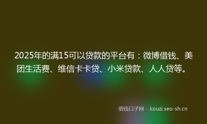 2025年的满15可以贷款的平台有：微博借钱、美团生活费、维信卡卡贷、小米贷款、人人贷等。