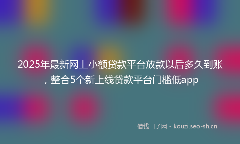 2025年最新网上小额贷款平台放款以后多久到账，整合5个新上线贷款平台门槛低app