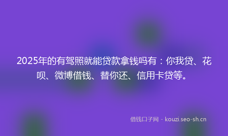 2025年的有驾照就能贷款拿钱吗有：你我贷、花呗、微博借钱、替你还、信用卡贷等。