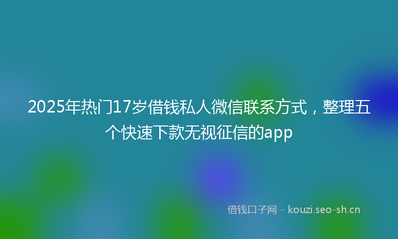 2025年热门17岁借钱私人微信联系方式，整理五个快速下款无视征信的app