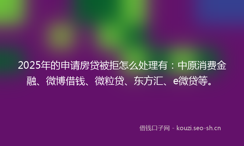 2025年的申请房贷被拒怎么处理有：中原消费金融、微博借钱、微粒贷、东方汇、e微贷等。