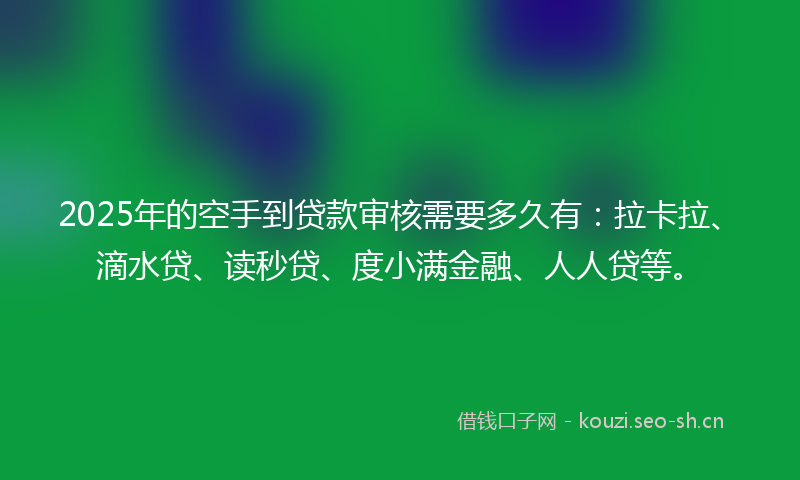 2025年的空手到贷款审核需要多久有：拉卡拉、滴水贷、读秒贷、度小满金融、人人贷等。