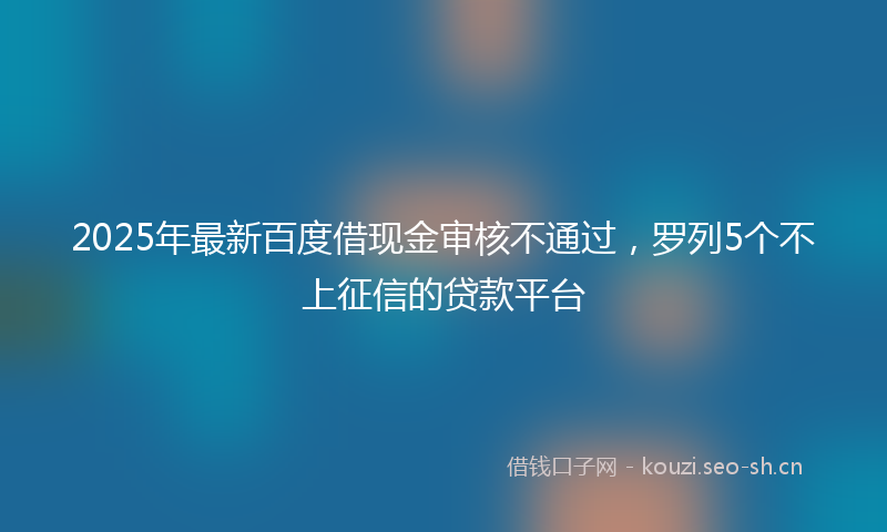 2025年最新百度借现金审核不通过，罗列5个不上征信的贷款平台