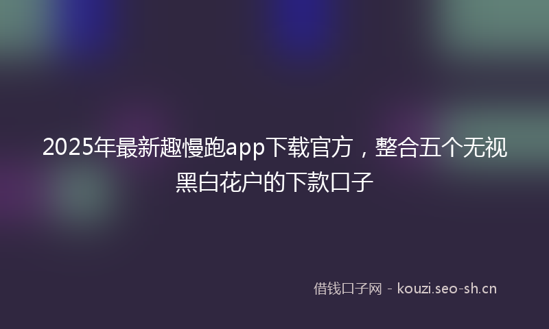 2025年最新趣慢跑app下载官方，整合五个无视黑白花户的下款口子