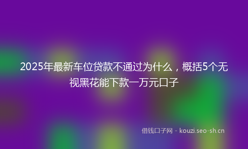 2025年最新车位贷款不通过为什么，概括5个无视黑花能下款一万元口子