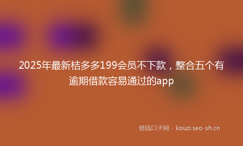 2025年最新桔多多199会员不下款，整合五个有逾期借款容易通过的app