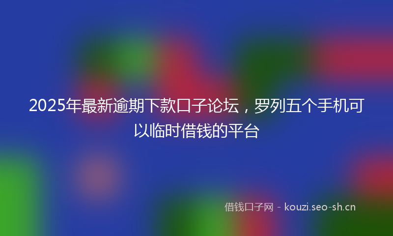 2025年最新逾期下款口子论坛，罗列五个手机可以临时借钱的平台